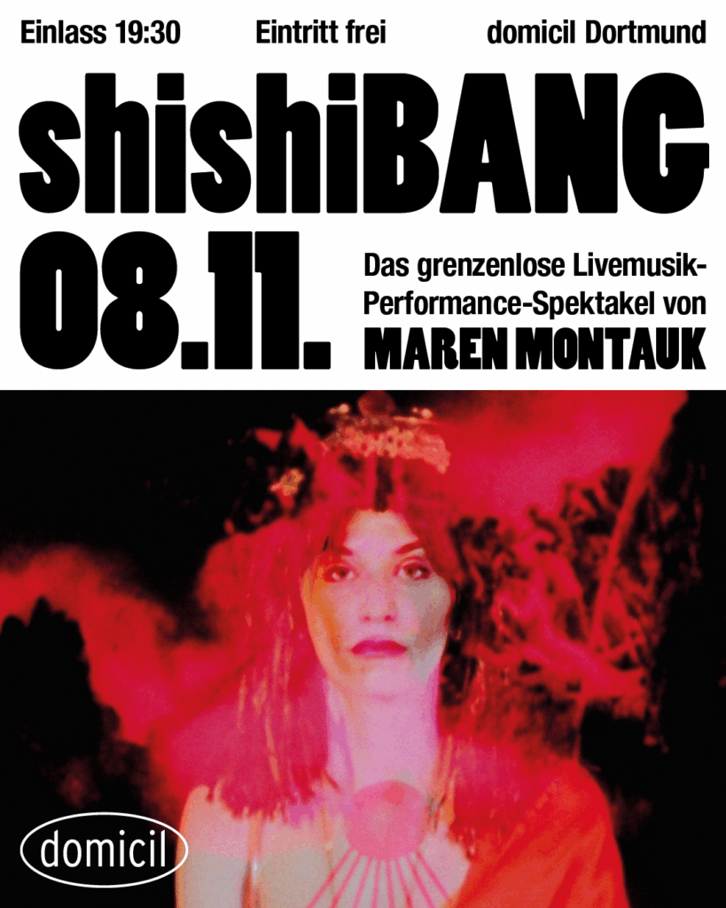 Das domicil Dortmund wird: shishiBANG


Das gnadenlos immersive Jazz-Happening von Maren Montauk geht bei den Dortmunder Jazztagen in die zweite Runde.

Live-Musik prallt auf Theater, Performance, Installationen und Spiel.

Grenzen? Werden eingerissen.
Regeln? Gibt’s nicht.

Are you ready for this?
Name the game: shishiBANG

✨ Dress up to celebrate
🎟 Eintritt frei · Spenden erwünscht
📅 8.11.2025 · Beginn 19:30 Uhr 
📍 domicil dortmund




Konzept / Komposition / Performance / Kuration – Maren Montauk

CREW

Video-Installation & Live-Kamera –  Mario Simon
Contemporary Dance - Doralisa Reinoso de Tafel
Actress & Spoken Word - Agnes Lampkin
Performance & Beauty Care - Lea Pieper
Performance & Fight Art- Tabea Frank
Perfomance & Safe Space- Frank Scheele
Piano/electronics – David Schwarz
Live-Electronic – 909 Schneider
Bass & sound art - Duy Long
piano & Sound Art - Roman Rofalski
drums I & Sound Art  - Thomas Wörle
drums II & Sound Art  -